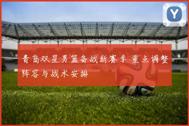 青岛双星男篮备战新赛季 重点调整阵容与战术安排
