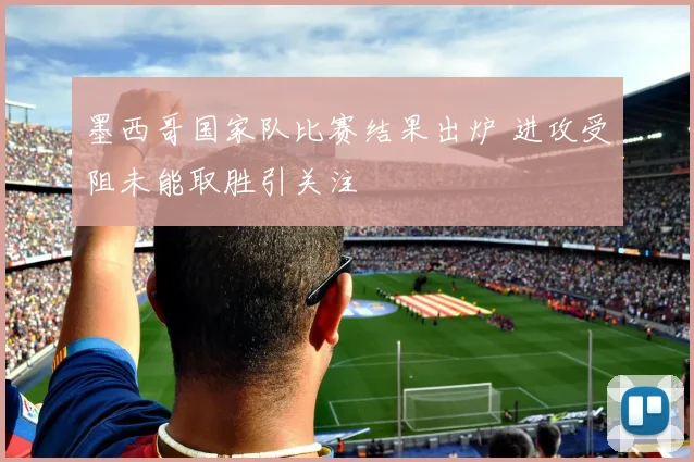 墨西哥国家队比赛结果出炉 进攻受阻未能取胜引关注