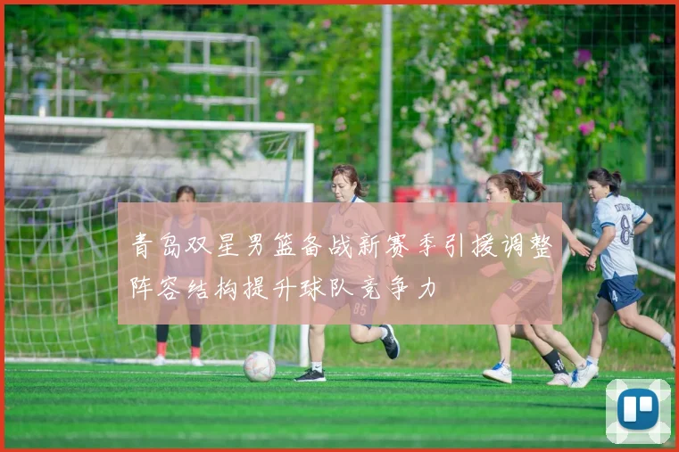 青岛双星男篮备战新赛季引援调整阵容结构提升球队竞争力