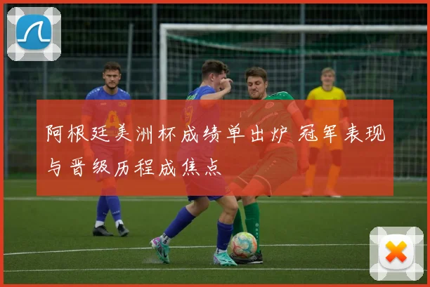 阿根廷美洲杯成绩单出炉 冠军表现与晋级历程成焦点