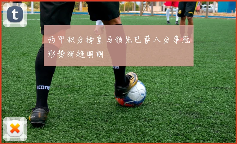 西甲积分榜皇马领先巴萨八分争冠形势渐趋明朗