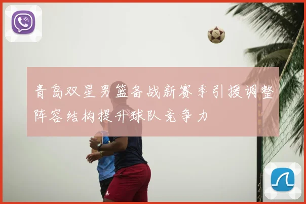 青岛双星男篮备战新赛季引援调整阵容结构提升球队竞争力