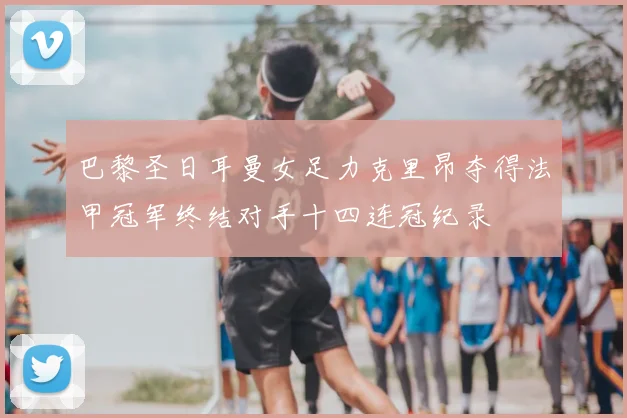 巴黎圣日耳曼女足力克里昂夺得法甲冠军终结对手十四连冠纪录