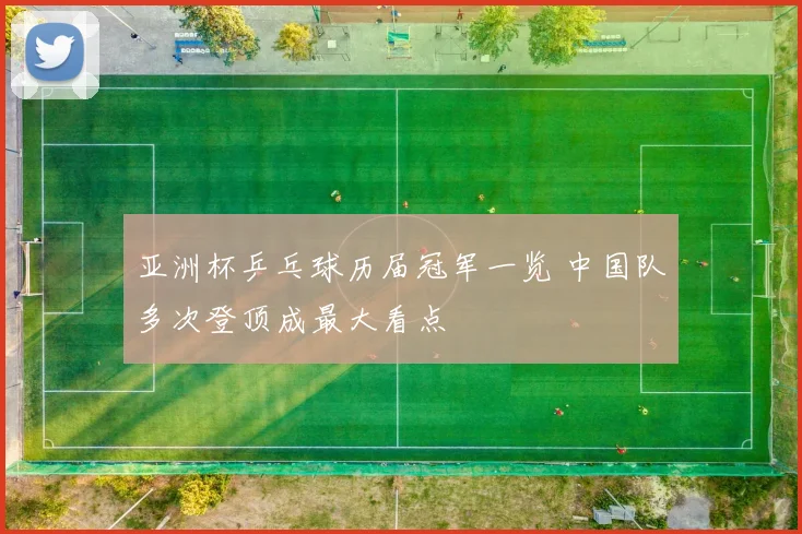 亚洲杯乒乓球历届冠军一览 中国队多次登顶成最大看点