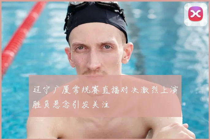 辽宁广厦常规赛直播对决激烈上演胜负悬念引发关注