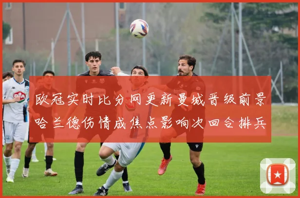 欧冠实时比分网更新曼城晋级前景哈兰德伤情成焦点影响次回合排兵部署