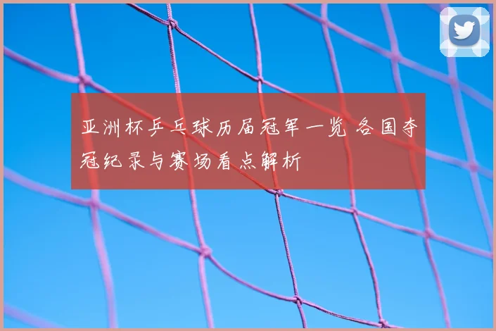 亚洲杯乒乓球历届冠军一览 各国夺冠纪录与赛场看点解析