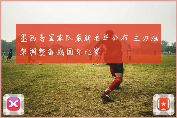 墨西哥国家队最新名单公布 主力框架调整备战国际比赛