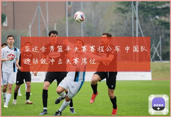 亚运会男篮半决赛赛程公布 中国队迎劲敌冲击决赛席位