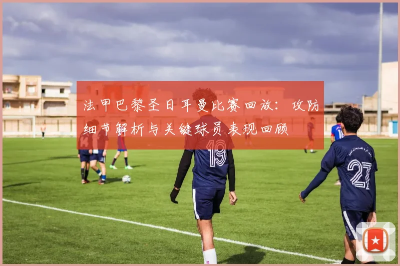 法甲巴黎圣日耳曼比赛回放：攻防细节解析与关键球员表现回顾