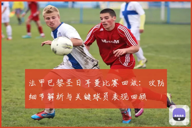 法甲巴黎圣日耳曼比赛回放：攻防细节解析与关键球员表现回顾
