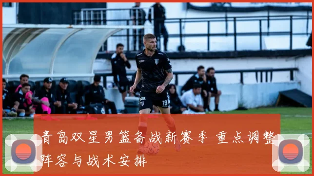 青岛双星男篮备战新赛季 重点调整阵容与战术安排
