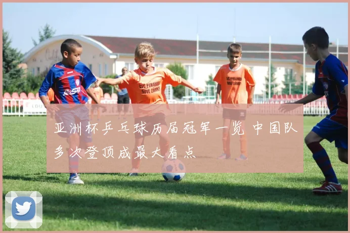 亚洲杯乒乓球历届冠军一览 中国队多次登顶成最大看点