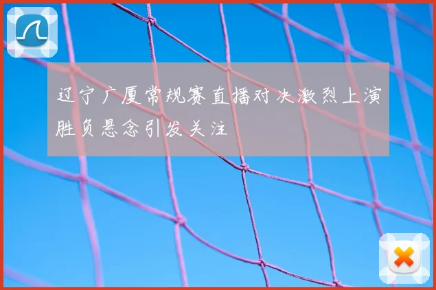 辽宁广厦常规赛直播对决激烈上演胜负悬念引发关注