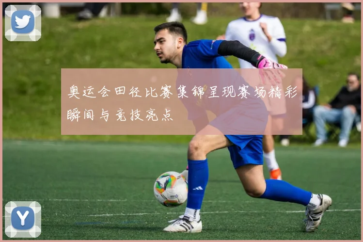 奥运会田径比赛集锦呈现赛场精彩瞬间与竞技亮点