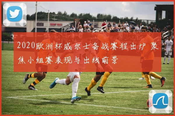 2020欧洲杯威尔士备战赛程出炉 聚焦小组赛表现与出线前景